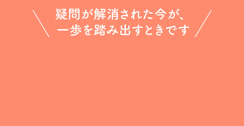 疑問が解消された今が、一歩を踏み出すときです